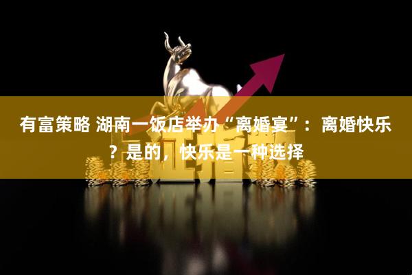 有富策略 湖南一饭店举办“离婚宴”：离婚快乐？是的，快乐是一种选择