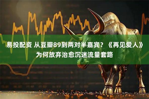 易投配资 从豆瓣89到两对半嘉宾？《再见爱人》为何放弃治愈沉迷流量套路