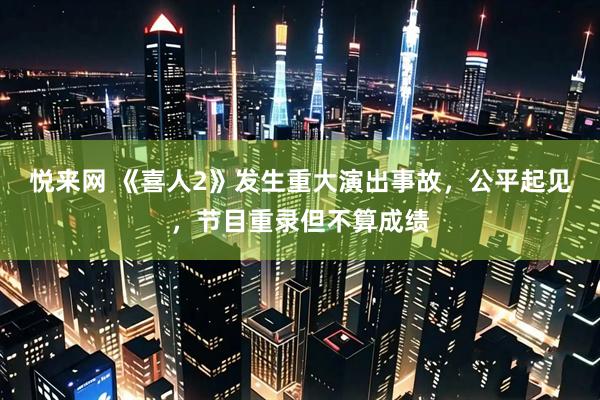 悦来网 《喜人2》发生重大演出事故，公平起见，节目重录但不算成绩