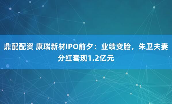 鼎配配资 康瑞新材IPO前夕：业绩变脸，朱卫夫妻分红套现1.2亿元