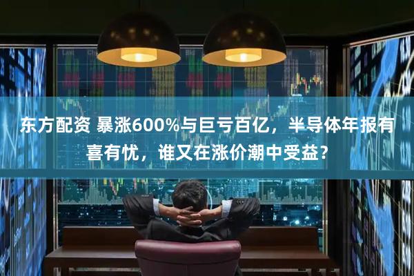 东方配资 暴涨600%与巨亏百亿，半导体年报有喜有忧，谁又在涨价潮中受益？