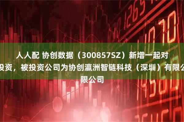 人人配 协创数据（300857SZ）新增一起对外投资，被投资公司为协创瀛洲智链科技（深圳）有限公司