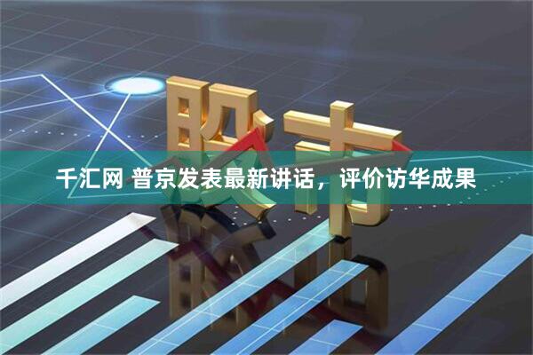 千汇网 普京发表最新讲话，评价访华成果