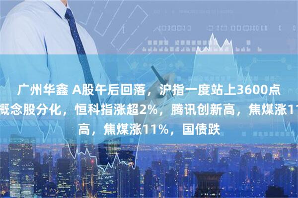 广州华鑫 A股午后回落，沪指一度站上3600点，雅江电站概念股分化，恒科指涨超2%，腾讯创新高，焦煤涨11%，国债跌