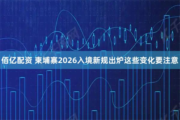 佰亿配资 柬埔寨2026入境新规出炉这些变化要注意