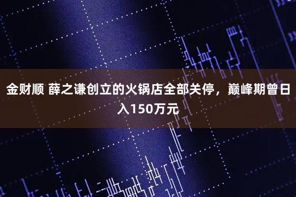 金财顺 薛之谦创立的火锅店全部关停，巅峰期曾日入150万元