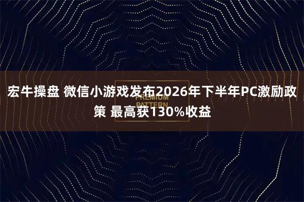 宏牛操盘 微信小游戏发布2026年下半年PC激励政策 最高获130%收益