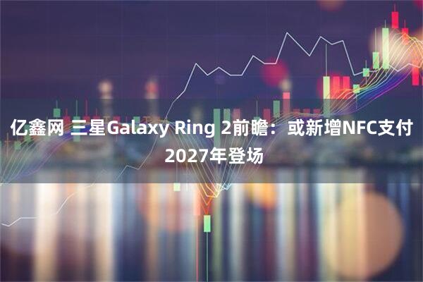 亿鑫网 三星Galaxy Ring 2前瞻：或新增NFC支付 2027年登场